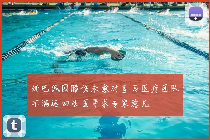 姆巴佩因膝伤未愈对皇马医疗团队不满返回法国寻求专家意见