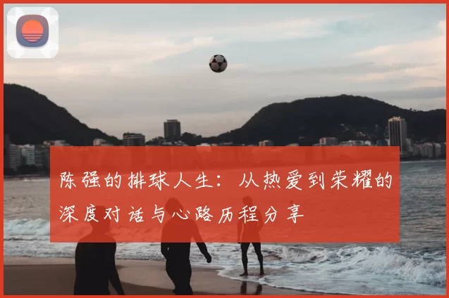陈强的排球人生：从热爱到荣耀的深度对话与心路历程分享