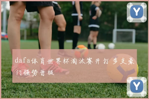 dafa体育世界杯淘汰赛开打 多支豪门强势晋级