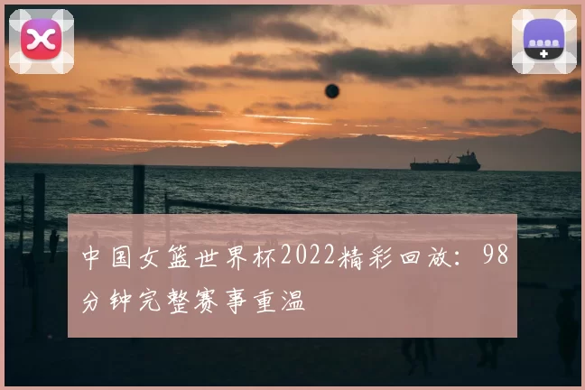 中国女篮世界杯2022精彩回放：98分钟完整赛事重温
