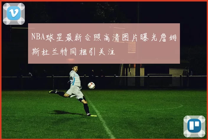 NBA球星最新合照高清图片曝光詹姆斯杜兰特同框引关注