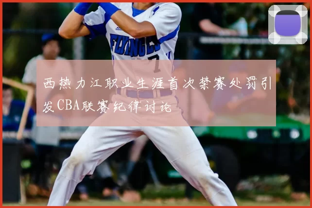 西热力江职业生涯首次禁赛处罚引发CBA联赛纪律讨论