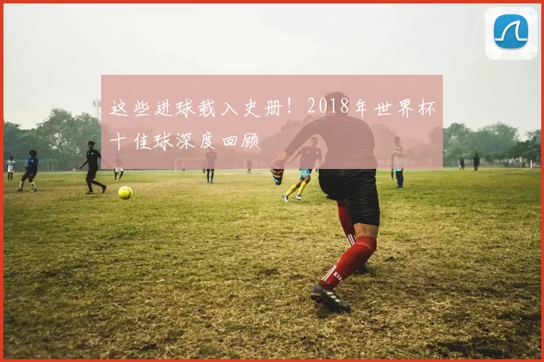 这些进球载入史册！2018年世界杯十佳球深度回顾