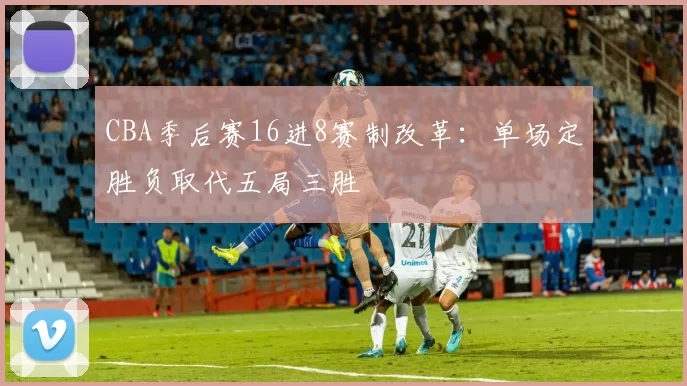CBA季后赛16进8赛制改革:单场定胜负取代五局三胜
