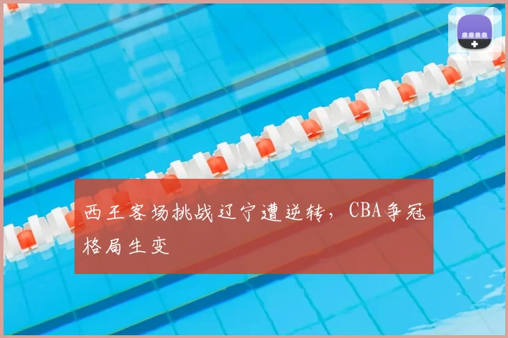 西王客场挑战辽宁遭逆转，CBA争冠格局生变