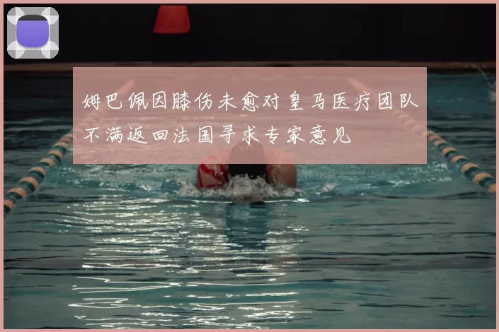 姆巴佩因膝伤未愈对皇马医疗团队不满返回法国寻求专家意见
