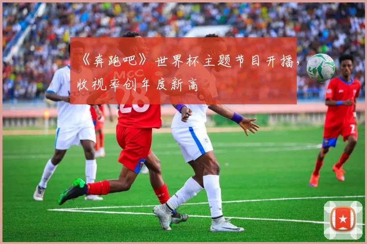 《奔跑吧》世界杯主题节目开播,收视率创年度新高
