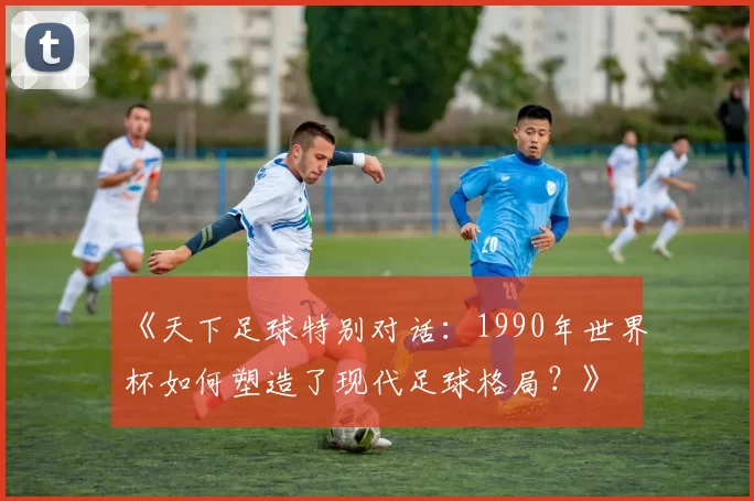 《天下足球特别对话：1990年世界杯如何塑造了现代足球格局？》