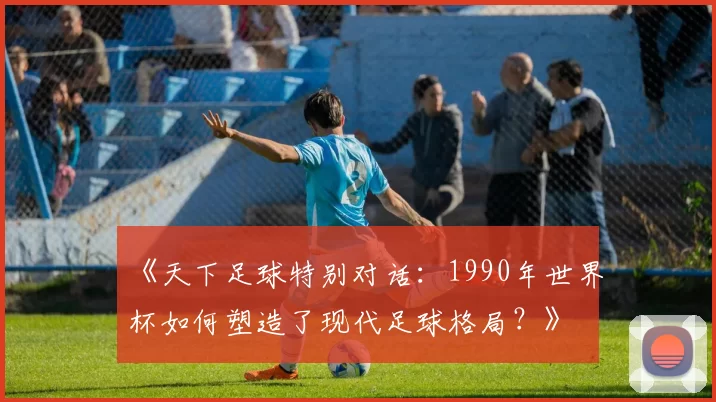 《天下足球特别对话:1990年世界杯如何塑造了现代足球格局?》