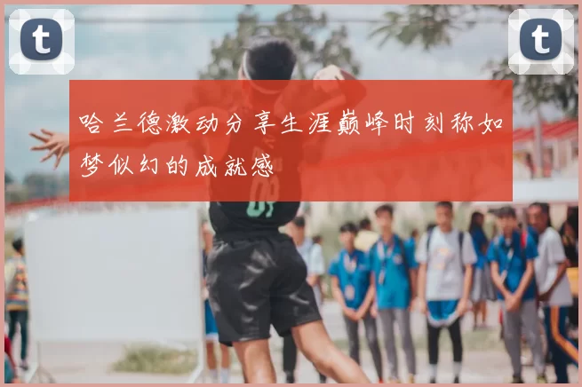 哈兰德激动分享生涯巅峰时刻称如梦似幻的成就感