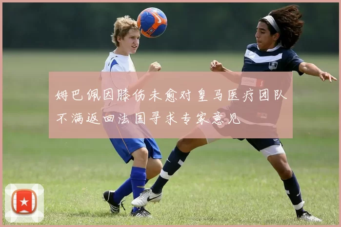 姆巴佩因膝伤未愈对皇马医疗团队不满返回法国寻求专家意见